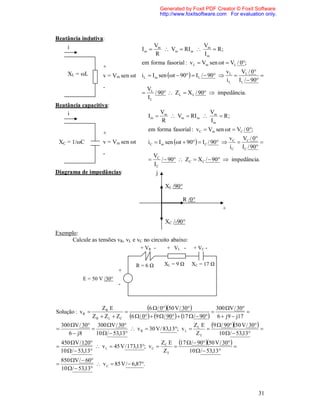 Generated by Foxit PDF Creator © Foxit Software
                                                     http://www.foxitsoftware.com For evaluation only.



Reatância indutiva:
    i                                             Vm              V
                                         Im          Vm  RI m  m  R ;
                                                  R                Im
                                         em forma fasorial : v L  Vm sen t  VL / 0;
                       +
       XL = ωL                                                                       vL    V / 0
                       v = Vm sen ωt     i L  I m sen t  90  I L /  90         L          
                                                                                     i L I L /  90
                       -                      VL
                                                / 90  ZL  X L / 90  impedância.
                                              IL
Reatância capacitiva:
    i                                                Vm              V
                                              Im        Vm  RI m  m  R ;
                                                     R                Im
                                              em forma fasorial : vC  Vm sen t  VC / 0;
                       +
                                                                                       v C VC / 0
 XC = 1/ωC             v = Vm sen ωt          i C  I m sen t  90  I C / 90                
                                                                                       i C IC / 90
                       -                          VC
                                                    /  90  ZC  X C /  90  impedância.
                                                  IC
Diagrama de impedâncias:                           j

                                                       XL /90°

                                                                 R /0°
                                                                                 +

                                                       XC /-90°
Exemplo:
     Calcule as tensões vR, vL e vC no circuito abaixo:
                                        + VR -         + VL -        + VC -


                                       R=6Ω           XL = 9 Ω      XC = 17 Ω
                              +
              E = 50 V /30°
                              -



Solução : v R 
                       ZR E
                                
                                          6 / 050 V / 30             
                                                                              300 V / 30
                                                                                           
                  Z R  Z L  ZC 6  / 0   9  / 90   17  /  90 6  j 9  j17
    300 V / 30 300 V / 30                                 Z E 9  / 90 50 V / 30 
                                 v R  30 V / 83,13; v L  L                           
       6  j8     10  /  53,13                              ZT     10  /  53,13
    450 V / 120                                Z E 17  /  90 50 V / 30 
                    v L  45 V / 173,13; v C  C                              
    10  /  53,13                               ZT      10  /  53,13
    850 V /  60
                    v C  85 V /  6,87.
    10  /  53,13



                                                                                                   31
 
