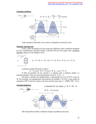 Generated by Foxit PDF Creator © Foxit Software
                                           http://www.foxitsoftware.com For evaluation only.



Circuitos resistivos:

                                                 Vm Im Vm Im
                                   0  PR               cos 2t
                                                  2     2




       Toda a potência fornecida a um resistor é dissipada em forma de calor.

Potência Aparente (S):
        Como o fator de potência de uma carga tem influência sobre a potência dissipada
por ela, consideramos o produto tensão x corrente (VI) em uma carga como a potência
aparente, dada em Volt-Ampères (VA).



                        S = V I  V = I Z  I = V / Z  S = I2 Z e S = V2 / Z



       A potência média fornecida à carga é:
                   P = V I cos θ  P = S cos θ  Fp = cos θ = P / S
       O fator de potência de um circuito é a relação entre a potência média e a
potência aparente. Para um circuito puramente resistivo  Fp = 1
       Em geral, a potência de equipamentos é especificada em VA ou kVA e não em
W. Por exemplo, um equipamento cuja potência de trabalho é 10 kVA e cuja tensão de
operação é 200 V não deve operar com uma corrente maior que: I = 10000 / 200 = 50 A.

Circuitos indutivos:
                                      v adiantada 90° em relação a i  θ = 90° 

                                       PL = V I sen 2ωt




       Não tem potência média e nenhuma energia é perdida no processo.


                                                                                    32
 