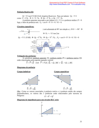 Generated by Foxit PDF Creator © Foxit Software
                                           http://www.foxitsoftware.com For evaluation only.



Potência Reativa (Q):

        Q = V I sen θ VAR (Volt-Ampères Reativos); Para um indutor: QL = V I
como V = I XL  I = V / XL  QL = I2 XL e QL = V2 / XL
        A potência aparente associada a um indutor é S = V I e a potência média é P = 0
logo, o fator de potência será: Fp = cos θ = P / S = 0 / VI = 0.

Circuitos capacitivos:
                                  i está adiantada de 90° em relação a v  θ = – 90° 

                                   PC = – V I sen 2ωt

 QC = V I (VAR)  QC = I2 XC  QC = V2 / XC ; Fp = cos θ = P / S = 0 / VI = 0




Triângulo das potências:
        As grandezas potência aparente (S), potência média (P) e potência reativa (Q)
estão relacionadas pela seguinte equação vetorial:
                                                     
             S  P  Q onde P  P / 0; Q L  Q L / 90 e QC  QC /  90.

Diagramas de potência:

Cargas indutivas:                                Cargas capacitivas:




                                                               
             S  P  jQL                                   S  P  jQC
Obs.: Como os vetores associados à potência reativa e à potência média são sempre
perpendiculares, os valores das 3 potências estão relacionados pelo teorema de
Pitágoras:                        S2 = P2 + Q2
Diagrama de impedância para um circuito RLC série:




                                                                                    33
 
