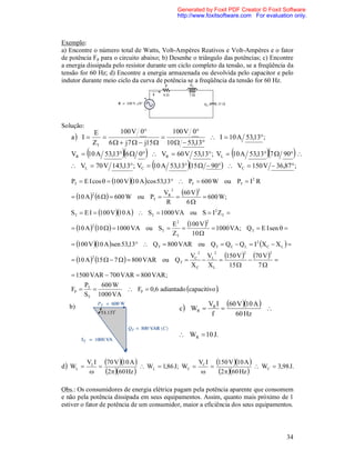 Generated by Foxit PDF Creator © Foxit Software
                                              http://www.foxitsoftware.com For evaluation only.



Exemplo:
a) Encontre o número total de Watts, Volt-Ampères Reativos e Volt-Ampères e o fator
de potência Fp para o circuito abaixo; b) Desenhe o triângulo das potências; c) Encontre
a energia dissipada pelo resistor durante um ciclo completo da tensão, se a freqüência da
tensão for 60 Hz; d) Encontre a energia armazenada ou devolvida pelo capacitor e pelo
indutor durante meio ciclo da curva de potência se a freqüência da tensão for 60 Hz.




Solução:
               E      100 V 0          100 V 0
   a I                                           I  10 A 53,13 ;
               ZT 6   j 7   j15  10   53,13
                                                               
   VR  10 A 53,13 6  0  VR  60 V 53,13 ; VL  10 A 53,13 7  90              
                                                
    VL  70 V 143,13 ; VC  10 A 53,13 15   90  VC  150 V  36,87 ;

   PT  E I cos   100 V 10 A  cos 53,13  PT  600 W ou PT  I 2 R
                                          2            2
    10 A  6    600 W ou PT 
               2                        VR
                                           
                                             60 V   600 W;
                                         R     6
   ST  E I  100 V 10 A   ST  1000 VA ou S  I 2 ZT 
                                       E 2 100 V 
                                                           2
    10 A  10    1000 VA ou ST 
               2
                                                    1000 VA; Q T  E I sen  
                                       ZT    10 
    100 V 10 A sen 53,13  Q T  800 VAR ou Q T  Q C  Q L  I 2 X C  X L  
                                                       2       2       2         2
               2
    10 A  15   7    800 VAR ou Q T 
                                                     VC  V
                                                         L 
                                                              150 V   70 V  
                                                     XC XL      15        7
    1500 VAR  700 VAR  800 VAR ;
        P    600 W
   FP  T            FP  0,6 adiantado capacitivo .
        ST 1000 VA
                                                           VR I 60 V 10 A 
   b)                                         c  WR                         
                                                            f      60 Hz

                                               WR  10 J.


           VL I 70 V 10 A                     V I 150 V 10 A 
d  WL                        WL  1,86 J; WC  C                  WC  3,98 J.
                2 60 Hz                         2 60 Hz 

Obs.: Os consumidores de energia elétrica pagam pela potência aparente que consomem
e não pela potência dissipada em seus equipamentos. Assim, quanto mais próximo de 1
estiver o fator de potência de um consumidor, maior a eficiência dos seus equipamentos.



                                                                                       34
 