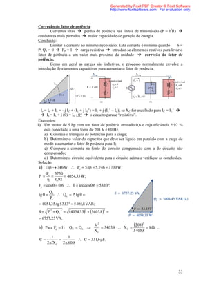 Generated by Foxit PDF Creator © Foxit Software
                                                  http://www.foxitsoftware.com For evaluation only.



Correção do fator de potência:
       Correntes altas  perdas de potência nas linhas de transmissão (P = I2R) 
condutores mais parrudos  maior capacidade de geração de energia.
Conclusão:
       Limitar a corrente ao mínimo necessário. Esta corrente é mínima quando  S=
P, QT = 0  FP = 1  carga resistiva  introduz-se elementos reativos para levar o
fator de potência a um valor mais próximo da unidade  correção do fator de
potência.
       Como em geral as cargas são indutivas, o processo normalmente envolve a
introdução de elementos capacitivos para aumentar o fator de potência.




  Is = IC + IL = - j IC + (IL + j IL’) = IL + j (IL’ – IC); se XC for escolhido para IC = IL’ 
   Is = IL + j (0) = IL / 0°  o circuito parece “resistivo”.
Exemplos:
1) Um motor de 5 hp com um fator de potência atrasado 0,6 e cuja eficiência é 92 %
     está conectado a uma fonte de 208 V e 60 Hz.
     a) Construa o triângulo de potências para a carga;
     b) Determine o valor do capacitor que deve ser ligado em paralelo com a carga de
     modo a aumentar o fator de potência para 1;
     c) Compare a corrente na fonte do circuito compensado com a do circuito não
     compensado;
     d) Determine o circuito equivalente para o circuito acima e verifique as conclusões.
Solução:
 a  1 hp  746 W  Po  5 hp  5.746  3730 W;
      Po 3730
 Pi             4054,35 W;
       0,92
 Fp  cos   0,6    arc cos 0,6  53,13;
          QL
 tg         Q L  Pi tg  
          Pi
  4054,35.tg 53,13  5405,8 VAR ;
          2     2
S  Pi  Q L        4054,352  5405,82   
  6757,25 VA.

 b  Para Fp  1 :   QC  QL     
                                   V2
                                       5405,8  X C 
                                                       208  8   2


                                   XC                  5405,8
          1        1
 C                     C  331,6 F.
        2fX C 2 .60.8




                                                                                            35
 