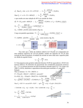 Generated by Foxit PDF Creator © Foxit Software
                                                    http://www.foxitsoftware.com For evaluation only.



                                                S 6757,25
c  Para Fp  0,6  S  V I  6757,25  I                  32,49 A;
                                               V      208
                                          S 4054,35
Para Fp  1  S  V I  4054,35  I                  19,49 A;
                                          V     208
o que resulta em uma redução de 40 % na corrente da fonte.
                                       4054,35
d  P  E I m cos   4054,35  I m            32,49 A  Im  32,49 A  53,13 ;
                                       208.0,6
      E         208 V 0
Zm                           6,4  53,13 
      I m 32,49 A  53,13
Zm  3,84   j5,12  como mostra a fig. (a );
                                              1      1
C arg a em paralelo equivalente : Y                         0,156 S  53,13 
                                              Z 6,4  53,13
                                1     1
Y  0,094 S  j 0,125S                  como mostra a fig . (b ).
                             10,64  j8 




        Fica claro que o efeito da reatância indutiva de 8 Ω pode ser compensado por
uma reatância capacitiva de 8 Ω em paralelo, usando um capacitor de 332 μF para
correção do fator de potência. O módulo da corrente no ramo onde está o capacitor pode
ser obtido da seguinte forma:
                                              E    208
                                       IC             26 A.
                                              XC    8
2) Uma pequena usina geradora industrial alimenta 10 kW de aquecedores e 20 kVA de
motores elétricos. Os elementos de aquecimento são considerados puramente resistivos
(Fp = 1) e os motores possuem um fator de potência atrasado igual a 0,7. Se a fonte é de
1000 V e 60 Hz, determine a capacitância necessária para aumentar o Fp para 0,95.
Solução:
Para os motores : S  VI  20 kVA 
P  VI cos   20 k.0,7  14 kW;   arc cos 0,7
  45,6; Q L  VI sen   20 k.0,714  14,28 kVAR ;
                                                    ST 27,93 k
ST     24 k 2  14,28 k 2    27,93 kVA; I               27,93 A.
                                                    V   1000
                                                      QL '
Para Fp  0,95 :   arc cos 0,95  18,19  tg           Q L '  PT tg   24 k.0,329 
                                                      PT
                                                                      V2
 7,9 kVAR  Q L  Q L '  14,28 k  7,9 k  6,38 kVAR  Q C            
                                                                      XC

XC 
       V2
          
              
            103
                  2

                   156,74 ;
       Q C 6,38 k
       1         1
C                       16,93 F.
     2fX C 2.60.156,74


                                                                                              36
 