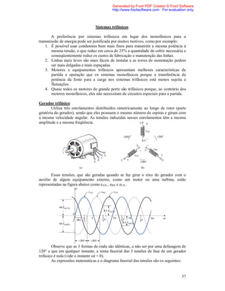 Generated by Foxit PDF Creator © Foxit Software
                                           http://www.foxitsoftware.com For evaluation only.



                                 Sistemas trifásicos:

       A preferência por sistemas trifásicos em lugar dos monofásicos para a
transmissão de energia pode ser justificada por muitos motivos, como por exemplo:
    1. É possível usar condutores bem mais finos para transmitir a mesma potência à
       mesma tensão, o que reduz em cerca de 25% a quantidade de cobre necessária e
       conseqüentemente reduz os custos de fabricação e manutenção das linhas.
    2. Linhas mais leves são mais fáceis de instalar e as torres de sustentação podem
       ser mais delgadas e mais espaçadas.
    3. Motores e equipamentos trifásicos apresentam melhores características de
       partida e operação que os sistemas monofásicos porque a transferência de
       potência da fonte para a carga nos sistemas trifásicos está menos sujeita a
       flutuações.
    4. Quase todos os motores de grande porte são trifásicos porque, ao contrário dos
       motores monofásicos, eles não necessitam de circuitos especiais para a partida.

Gerador trifásico:
        Utiliza três enrolamentos distribuídos simetricamente ao longo de rotor (parte
giratória do gerador), sendo que eles possuem o mesmo número de espiras e giram com
a mesma velocidade angular. As tensões induzidas nesses enrolamentos têm a mesma
amplitude e a mesma freqüência.




       Essas tensões, que são geradas quando se faz girar o eixo do gerador com o
auxílio de algum equipamento externo, como um motor ou uma turbina, estão
representadas na figura abaixo como eAN , eBN e eCN..




        Observe que as 3 formas de onda são idênticas, a não ser por uma defasagem de
120° e que em qualquer instante, a soma fasorial das 3 tensões de fase de um gerador
trifásico é nula (vide o instante ωt = 0).
        As expressões matemáticas e o diagrama fasorial das tensões são os seguintes:


                                                                                    37
 
