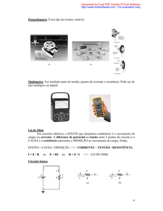 Generated by Foxit PDF Creator © Foxit Software
                                           http://www.foxitsoftware.com For evaluation only.



Potenciômetro: É um tipo de resistor variável.




Multímetro: Faz medição tanto de tensão, quanto de corrente e resistência. Pode ser do
tipo analógico ou digital.




Lei de Ohm:
       Em circuitos elétricos, o EFEITO que desejamos estabelecer é o escoamento de
cargas ou corrente. A diferença de potencial ou tensão entre 2 pontos do circuito é a
CAUSA e a resistência representa a OPOSIÇÃO ao escoamento de cargas. Então,

EFEITO = CAUSA / OPOSIÇÃO >>> CORRENTE = TENSÃO / RESISTÊNCIA

I=E/R      ou      E = RI   ou   R=E/I       >>> LEI DE OHM

Circuito básico:




                                                                                     4
 