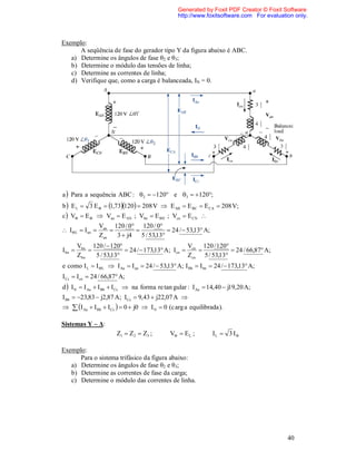 Generated by Foxit PDF Creator © Foxit Software
                                                 http://www.foxitsoftware.com For evaluation only.



Exemplo:
      A seqüência de fase do gerador tipo Y da figura abaixo é ABC.
   a) Determine os ângulos de fase θ2 e θ3;
   b) Determine o módulo das tensões de linha;
   c) Determine as correntes de linha;
   d) Verifique que, como a carga é balanceada, IN = 0.




a  Para a sequência ABC :  2  120 e 3  120;
b  E L  3 E   1,73120  208 V  E AB  E BC  E CA  208 V;
c  V  E   Van  E AN ; Vbn  E BN ; Vcn  E CN 
                 Van 120 / 0 120 / 0
 IL  I an                           24 /  53,13 A;
                 Zan   3  j4 5 / 53,13
         Vbn 120 /  120                          V     120 / 120
I bn                     24 /  173,13 A; Icn  cn              24 / 66,87 A;
         Zbn   5 / 53,13                          Zcn 5 / 53,13
e como I L  I L  I Aa  I an  24 /  53,13 A; I Bb  I bn  24 /  173,13 A;
I Cc  Icn  24 / 66,87 A;
d  I N  I Aa  I Bb  I Cc  na forma re tan gular : I Aa  14,40  j19,20 A;
I Bb  23,83  j2,87 A; ICc  9,43  j22,07 A 
  I Aa  I Bb  ICc   0  j0  I N  0 (c arg a equilibrada ).

Sistemas Y – Δ:
                        Z1  Z 2  Z3 ;      V  E L ;         IL  3 I

Exemplo:
      Para o sistema trifásico da figura abaixo:
   a) Determine os ângulos de fase θ2 e θ3;
   b) Determine as correntes de fase da carga;
   c) Determine o módulo das correntes de linha.




                                                                                          40
 