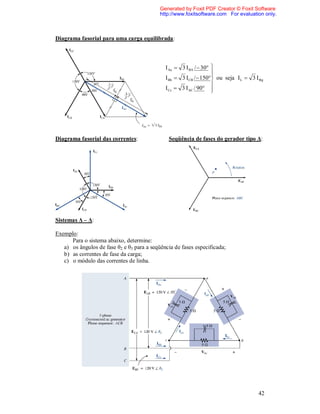 Generated by Foxit PDF Creator © Foxit Software
                                            http://www.foxitsoftware.com For evaluation only.



Diagrama fasorial para uma carga equilibrada:



                                              I Aa  3 I BA /  30 
                                                                    
                                                                    
                                              I Bb  3 ICB /  150 ou seja I L  3 I g
                                                                    
                                              I Cc  3 I AC / 90  




Diagrama fasorial das correntes:               Seqüência de fases do gerador tipo Δ:




Sistemas Δ – Δ:

Exemplo:
      Para o sistema abaixo, determine:
   a) os ângulos de fase θ2 e θ3 para a seqüência de fases especificada;
   b) as correntes de fase da carga;
   c) o módulo das correntes de linha.




                                                                                      42
 