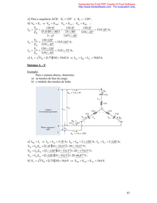 Generated by Foxit PDF Creator © Foxit Software
                                                    http://www.foxitsoftware.com For evaluation only.



a  Para a sequência ACB :  2  120 e 3  120 ;
b  V  E L  Vab  E AB ; Vca  E CA ; Vbc  E BC 
      Vab         120 / 0            120 / 0    120 / 0
Iab      
      Zab   5 / 05 /  90  25 /  90  3,54 /  45  33,9 / 45 A ;
                   5  j5           7,071 /  45
      V     120 / 120
I bc  bc                  33,9 / 165 A ;
      Zbc 3,54 /  45
        Vca 120 /  120
Ica                     33,9 /  75 A ;
        Zca 3,54 /  45
c  IL  3 I  1,7334   58,82 A  IAa  I Bb  ICc  58,82 A.

Sistemas Δ – Y:

Exemplo:
      Para o sistema abaixo, determine:
   a) as tensões de fase da carga;
   b) o módulo das tensões de linha.




a  I L  I L  I an  I Aa  2 / 0 A ; I bn  I Bb  2 /  120 A ; Icn  ICc  2 / 120 A;
Van  I an Zan  2 / 010 /  53,13  20 /  53,13 V ;
Vbn  I bn Z bn  2 /  12010 /  53,13  20 /  173,13 V ;
Vcn  I cn Zcn  2 / 12010 /  53,13  20 / 66,87 V ;
b  E L  3 V  1,7320   34,6 V  E BA  E CB  E AC  34,6 V.




                                                                                                 43
 