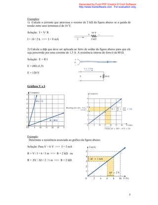 Generated by Foxit PDF Creator © Foxit Software
                                            http://www.foxitsoftware.com For evaluation only.



Exemplos:
1) Calcule a corrente que atravessa o resistor de 2 kΩ da figura abaixo se a queda de
tensão entre seus terminais é de 16 V.

Solução: I = V/ R

I = 16 / 2 k >>> I = 8 mA


2) Calcule a ddp que deve ser aplicada ao ferro de soldar da figura abaixo para que ele
seja percorrido por uma corrente de 1,5 A. A resistência interna do ferro é de 80 Ω.

Solução: E = R I

E = (80) (1,5)

E = 120 V



Gráficos V x I:




Exemplo:
 Determine a resistência associada ao gráfico da figura abaixo.

Solução: Para V = 6 V >>> I = 3 mA

R = V / I = 6 / 3 m >>> R = 2 kΩ ou

R = ΔV / ΔI = 2 / 1 m >>> R = 2 kΩ




                                                                                      5
 