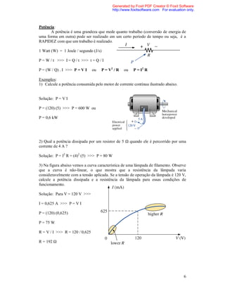 Generated by Foxit PDF Creator © Foxit Software
                                            http://www.foxitsoftware.com For evaluation only.



Potência:
      A potência é uma grandeza que mede quanto trabalho (conversão de energia de
uma forma em outra) pode ser realizado em um certo período de tempo ou seja, é a
RAPIDEZ com que um trabalho é realizado.

1 Watt (W) = 1 Joule / segundo (J/s)

P = W / t >>> I = Q / t >>> t = Q / I

P = (W / Q) . I >>> P = V I     ou   P = V2 / R   ou    P = I2 R

Exemplos:
1) Calcule a potência consumida pelo motor de corrente contínua ilustrado abaixo.


Solução: P = V I

P = (120) (5) >>> P = 600 W ou

P = 0,6 kW




2) Qual a potência dissipada por um resistor de 5 Ω quando ele é percorrido por uma
corrente de 4 A ?

Solução: P = I2 R = (4)2 (5) >>> P = 80 W

3) Na figura abaixo vemos a curva característica de uma lâmpada de filamento. Observe
que a curva é não-linear, o que mostra que a resistência da lâmpada varia
consideravelmente com a tensão aplicada. Se a tensão de operação da lâmpada é 120 V,
calcule a potência dissipada e a resistência da lâmpada para essas condições de
funcionamento.

Solução: Para V = 120 V >>>

I = 0,625 A >>> P = V I

P = (120) (0,625)

P = 75 W

R = V / I >>> R = 120 / 0,625

R = 192 Ω




                                                                                      6
 