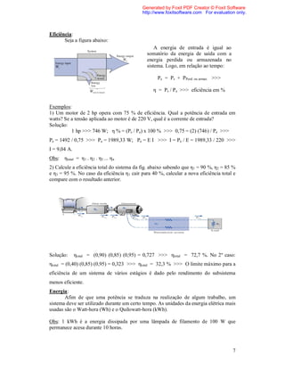 Generated by Foxit PDF Creator © Foxit Software
                                            http://www.foxitsoftware.com For evaluation only.



Eficiência:
       Seja a figura abaixo:
                                                  A energia de entrada é igual ao
                                              somatório da energia de saída com a
                                              energia perdida ou armazenada no
                                              sistema. Logo, em relação ao tempo:

                                                   Pe = Ps + PPerd. ou armaz. >>>

                                                 η = Ps / Pe >>> eficiência em %


Exemplos:
1) Um motor de 2 hp opera com 75 % de eficiência. Qual a potência de entrada em
watts? Se a tensão aplicada ao motor é de 220 V, qual é a corrente de entrada?
Solução:
          1 hp >>> 746 W; η % = (Ps / Pe) x 100 % >>> 0,75 = (2) (746) / Pe >>>
Pe = 1492 / 0,75 >>> Pe = 1989,33 W; Pe = E I >>> I = Pe / E = 1989,33 / 220 >>>
I = 9,04 A.
Obs: ηtotal = η 1 . η 2 . η3 ... η n
2) Calcule a eficiência total do sistema da fig. abaixo sabendo que η1 = 90 %, η2 = 85 %
e η3 = 95 %. No caso da eficiência η 1 cair para 40 %, calcular a nova eficiência total e
compare com o resultado anterior.




Solução:      ηtotal = (0,90) (0,85) (0,95) = 0,727 >>> ηtotal = 72,7 %. No 2º caso:
ηtotal = (0,40) (0,85) (0,95) = 0,323 >>> ηtotal = 32,3 % >>> O limite máximo para a
eficiência de um sistema de vários estágios é dado pelo rendimento do subsistema
menos eficiente.
Energia:
       Afim de que uma potência se traduza na realização de algum trabalho, um
sistema deve ser utilizado durante um certo tempo. As unidades da energia elétrica mais
usadas são o Watt-hora (Wh) e o Quilowatt-hora (kWh).

Obs: 1 kWh é a energia dissipada por uma lâmpada de filamento de 100 W que
permanece acesa durante 10 horas.



                                                                                       7
 