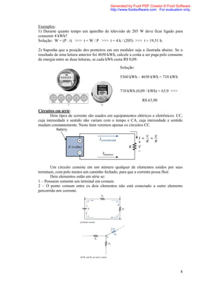 Generated by Foxit PDF Creator © Foxit Software
                                           http://www.foxitsoftware.com For evaluation only.



Exemplos:
1) Durante quanto tempo um aparelho de televisão de 205 W deve ficar ligado para
consumir 4 kWh?
Solução: W = (P . t) >>> t = W / P >>> t = 4 k / (205) >>> t = 19,51 h.

2) Suponha que a posição dos ponteiros em um medidor seja a ilustrada abaixo. Se o
resultado de uma leitura anterior foi 4650 kWh, calcule a conta a ser paga pelo consumo
de energia entre as duas leituras, se cada kWh custa R$ 0,09.

                                                 Solução:

                                                 5360 kWh – 4650 kWh = 710 kWh


                                                 710 kWh (0,09 / kWh) = 63,9 >>>

                                                              R$ 63,90

Circuitos em série:
        Dois tipos de corrente são usados em equipamentos elétricos e eletrônicos: CC,
cuja intensidade e sentido não variam com o tempo e CA, cuja intensidade e sentido
mudam constantemente. Neste item veremos apenas os circuitos CC.




       Um circuito consiste em um número qualquer de elementos unidos por seus
terminais, com pelo menos um caminho fechado, para que a corrente possa fluir.
       Dois elementos estão em série se:
1 – Possuem somente um terminal em comum.
2 – O ponto comum entre os dois elementos não está conectado a outro elemento
percorrido por corrente.




                                                                                     8
 