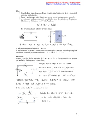 Generated by Foxit PDF Creator © Foxit Software
                                              http://www.foxitsoftware.com For evaluation only.



Obs.:
   1) Quando 2 ou mais elementos de um circuito estão ligados em série, a corrente é
      a mesma em todos eles.
   2) Ramo é qualquer parte do circuito que possui um ou mais elementos em série.
   3) A resistência total de um circuito em série é a soma das resistências do circuito.
      Ela é sempre obtida através da “visão” da fonte:

                               RT = R1 + R2 + ... + Rn (Ω)

       Do circuito da figura anterior teremos então:




      Is = E / RT ; V1 = I R1 ; V2 = I R2 ; Vn = I Rn ; P1 = V1 I = I2 R1 = V12 / R1 .

A potência fornecida pela fonte é: P = E I.
A potência total fornecida a um circuito resistivo é igual à potência total dissipada pelos
elementos resistivos presentes no circuito: P = PT = P1 + P2 + ... + Pn .

Exemplos:
1) Para o circuito abaixo, encontre RT, I, V1, V2, P1, P2, P3, P e compare P com a soma
das potências dissipadas em cada resistor.
                                  Solução: RT = R1 + R2 + R3 = 2 + 1 + 5 = 8 Ω;

                                  I = E/RT = 20/8 = 2,5 A; V1 = IR1 = (2,5)(2) = 5 V;

                                  V2 = IR2 = (2,5)(1) = 2,5 V; V3 = IR3 = (2,5)(5) =

                                  = 12,5 V; P1 = V1I = (5)(2,5) = 12,5 W; P2 = I22R2 =

= (2,5)2(1) = 6,25 W; P3 = V32/R3 = (12,5)2/(5) = 31,25 W; P = EI = (20)(2,5) = 50 W;

P1 + P2 + P3 = 12,5 + 6,25 + 31,25 = 50 W >>> confere.

2) Determine RT, I e V2 para o circuito abaixo.


                                    Solução: RT = NR1 + R2 = (3)(7) + 4 = 21 + 4 =

                                    = 25 Ω; I = E/RT = (50)/(25) = 2 A; V2 = IR2 =

                                    = (2)(4) = 8 V.




                                                                                         9
 