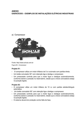 ANEXO
EXERCÍCIOS – EXEMPLOS DE INSTALAÇÕES ELÉTRICAS INDUSTRIAIS




a) Compressor




Fonte: http://www.schulz.com.br
Figura 65 - Compressor

Projeto 01:
•  O compressor utiliza um motor trifásico de 5 cv acionado com partida direta.
• Um botão comutador 90° com retenção liga e desliga o compressor.
• Um pressostato controla para que o motor ligue e desligue automaticamente,
  conforme estiver a pressão no reservatório, desde que a chave comutadora esteja
  na posição ligada.

Projeto 02:
• O compressor utiliza um motor trifásico de 10 cv com partida estrela-triângulo
  automática.
• Um botão comutador 90° com retenção liga e desliga o compressor.
• Um pressostato controla para que o motor ligue e desligue automaticamente,
  conforme estiver a pressão no reservatório, desde que a chave comutadora esteja
  na posição ligada.
• O sistema deverá ter proteção contra falta de fase.




                                                                              107
 