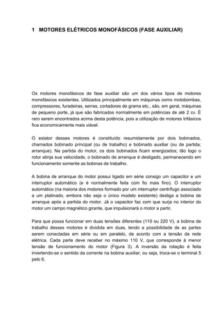 1 MOTORES ELÉTRICOS MONOFÁSICOS (FASE AUXILIAR)




Os motores monofásicos de fase auxiliar são um dos vários tipos de motores
monofásicos existentes. Utilizados principalmente em máquinas como motobombas,
compressores, furadeiras, serras, cortadores de grama etc., são, em geral, máquinas
de pequeno porte, já que são fabricados normalmente em potências de até 2 cv. É
raro serem encontrados acima desta potência, pois a utilização de motores trifásicos
fica economicamente mais viável.

O estator desses motores é constituído resumidamente por dois bobinados,
chamados bobinado principal (ou de trabalho) e bobinado auxiliar (ou de partida;
arranque). Na partida do motor, os dois bobinados ficam energizados; tão logo o
rotor atinja sua velocidade, o bobinado de arranque é desligado, permanecendo em
funcionamento somente as bobinas de trabalho.

A bobina de arranque do motor possui ligado em série consigo um capacitor e um
interruptor automático (e é normalmente feita com fio mais fino). O interruptor
automático (na maioria dos motores formado por um interruptor centrífugo associado
a um platinado, embora não seja o único modelo existente) desliga a bobina de
arranque após a partida do motor. Já o capacitor faz com que surja no interior do
motor um campo magnético girante, que impulsionará o motor a partir.

Para que possa funcionar em duas tensões diferentes (110 ou 220 V), a bobina de
trabalho desses motores é dividida em duas, tendo a possibilidade de as partes
serem conectadas em série ou em paralelo, de acordo com a tensão da rede
elétrica. Cada parte deve receber no máximo 110 V, que corresponde à menor
tensão de funcionamento do motor (Figura 3). A inversão da rotação é feita
invertendo-se o sentido da corrente na bobina auxiliar, ou seja, troca-se o terminal 5
pelo 6.




                                                                                    11
 