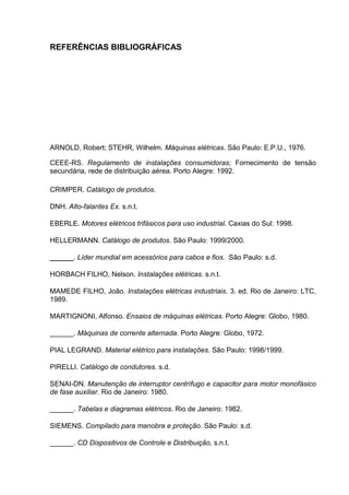 REFERÊNCIAS BIBLIOGRÁFICAS




ARNOLD, Robert; STEHR, Wilhelm. Máquinas elétricas. São Paulo: E.P.U., 1976.

CEEE-RS. Regulamento de instalações consumidoras; Fornecimento de tensão
secundária, rede de distribuição aérea. Porto Alegre: 1992.

CRIMPER. Catálogo de produtos.

DNH. Alto-falantes Ex. s.n.t.

EBERLE. Motores elétricos trifásicos para uso industrial. Caxias do Sul: 1998.

HELLERMANN. Catálogo de produtos. São Paulo: 1999/2000.

______. Líder mundial em acessórios para cabos e fios. São Paulo: s.d.

HORBACH FILHO, Nelson. Instalações elétricas. s.n.t.

MAMEDE FILHO, João. Instalações elétricas industriais. 3. ed. Rio de Janeiro: LTC,
1989.

MARTIGNONI, Alfonso. Ensaios de máquinas elétricas. Porto Alegre: Globo, 1980.

______. Máquinas de corrente alternada. Porto Alegre: Globo, 1972.

PIAL LEGRAND. Material elétrico para instalações. São Paulo: 1998/1999.

PIRELLI. Catálogo de condutores. s.d.

SENAI-DN. Manutenção de interruptor centrífugo e capacitor para motor monofásico
de fase auxiliar. Rio de Janeiro: 1980.

______. Tabelas e diagramas elétricos. Rio de Janeiro: 1982.

SIEMENS. Compilado para manobra e proteção. São Paulo: s.d.

______. CD Dispositivos de Controle e Distribuição, s.n.t.


                                                                                 123
 