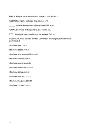 STECK. Plugs e tomadas blindadas Brasikon. São Paulo: s.d.

TELEMECANIQUE. Catálogo de produtos, s.n.t.

______. Manual do Contator-disjuntor integral 18, s.n.t.

TONINI. Controles de temperatura. São Paulo: s.d.

WEG. Manual de motores elétricos. Jaraguá do Sul, s.d.

WESTINGHOUSE. Divisão Blindex. Comando e sinalização; complementar.
Diadema: s.d.

http://www.weg.com.br

http://www.eberle.com.br

http://www.schneider-eletric.com.br

http://www.reimold.com.br

http://www.siemens.com.br

http://www.flexmaster.com.br

http://www.schulz.com.br

http://www.isotrans.com.br

http://www.margirius.com.br

http://www.conexel.com.br




124
 