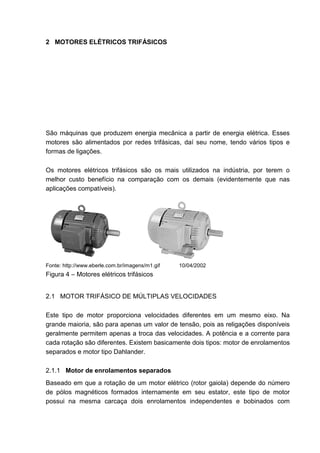 2 MOTORES ELÉTRICOS TRIFÁSICOS




São máquinas que produzem energia mecânica a partir de energia elétrica. Esses
motores são alimentados por redes trifásicas, daí seu nome, tendo vários tipos e
formas de ligações.

Os motores elétricos trifásicos são os mais utilizados na indústria, por terem o
melhor custo benefício na comparação com os demais (evidentemente que nas
aplicações compatíveis).




Fonte: http://www.eberle.com.br/imagens/m1.gif   10/04/2002
Figura 4 – Motores elétricos trifásicos


2.1 MOTOR TRIFÁSICO DE MÚLTIPLAS VELOCIDADES

Este tipo de motor proporciona velocidades diferentes em um mesmo eixo. Na
grande maioria, são para apenas um valor de tensão, pois as religações disponíveis
geralmente permitem apenas a troca das velocidades. A potência e a corrente para
cada rotação são diferentes. Existem basicamente dois tipos: motor de enrolamentos
separados e motor tipo Dahlander.

2.1.1 Motor de enrolamentos separados
Baseado em que a rotação de um motor elétrico (rotor gaiola) depende do número
de pólos magnéticos formados internamente em seu estator, este tipo de motor
possui na mesma carcaça dois enrolamentos independentes e bobinados com


                                                                                13
 