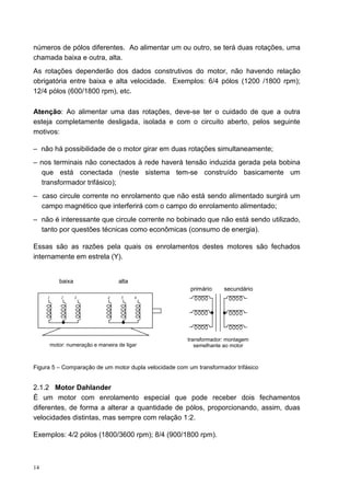 números de pólos diferentes. Ao alimentar um ou outro, se terá duas rotações, uma
chamada baixa e outra, alta.
As rotações dependerão dos dados construtivos do motor, não havendo relação
obrigatória entre baixa e alta velocidade. Exemplos: 6/4 pólos (1200 /1800 rpm);
12/4 pólos (600/1800 rpm), etc.

Atenção: Ao alimentar uma das rotações, deve-se ter o cuidado de que a outra
esteja completamente desligada, isolada e com o circuito aberto, pelos seguinte
motivos:

– não há possibilidade de o motor girar em duas rotações simultaneamente;
– nos terminais não conectados à rede haverá tensão induzida gerada pela bobina
  que está conectada (neste sistema tem-se construído basicamente um
  transformador trifásico);
– caso circule corrente no enrolamento que não está sendo alimentado surgirá um
  campo magnético que interferirá com o campo do enrolamento alimentado;
– não é interessante que circule corrente no bobinado que não está sendo utilizado,
  tanto por questões técnicas como econômicas (consumo de energia).

Essas são as razões pela quais os enrolamentos destes motores são fechados
internamente em estrela (Y).


            baixa                   alta
                                                        primário    secundário
     1       2      3           4    5     6




                                                       transformador: montagem
         motor: numeração e maneira de ligar              semelhante ao motor



Figura 5 – Comparação de um motor dupla velocidade com um transformador trifásico


2.1.2 Motor Dahlander
É um motor com enrolamento especial que pode receber dois fechamentos
diferentes, de forma a alterar a quantidade de pólos, proporcionando, assim, duas
velocidades distintas, mas sempre com relação 1:2.

Exemplos: 4/2 pólos (1800/3600 rpm); 8/4 (900/1800 rpm).



14
 