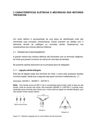3 CARACTERÍSTICAS ELÉTRICAS E MECÂNICAS DOS MOTORES
TRIFÁSICOS




Um motor elétrico é acompanhado de uma placa de identificação onde são
informados suas principais características. Outras precisam ser obtidas com o
fabricante através de catálogos ou consultas diretas. Destacam-se nas
características dos motores elétricos trifásicos:

3.1 TENSÃO DE FUNCIONAMENTO

A grande maioria dos motores elétricos são fornecidos com os terminais religáveis,
de modo que possam funcionar ao menos em dois tipos de tensões.

No presente capítulo descrevem-se os principais tipos de religações.

3.1.1 Ligação estrela-triângulo
Este tipo de ligação exige seis terminais do motor, e serve para quaisquer tensões
nominais duplas, desde que a segunda seja igual à primeira multiplicada por 3 .

(Exemplos: 220/380 V - 380/660 V - 440/760 V)

Nota: Uma tensão acima de 600 V não é considerada baixa tensão; está na faixa de alta
tensão, onde as normas são outras. Nos exemplos 380/660 V e 440/760 V a tensão maior
declarada serve somente para indicar que o motor pode ser ligado em estrela-triângulo, pois
não existem linhas nesses valores.
                                                 380 V
     1   2    3                                                                   R
                                  T   4                          R
                                                             6
                                                 1
                                                         3                   1          6
                                                 2
    4     5    6
                                          220V




 Motor seis terminais                                                    4                  3
                                                 5

                                                     S               T       2          5       S
                                                                                 220V
                                      estrela (Y)
                                                                         triângulo (∆)

Figura 10 – Bobinas e ligações de um motor trifásico de seis terminais



                                                                                                    19
 