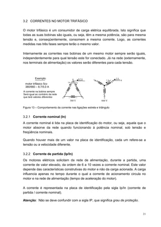 3.2 CORRENTES NO MOTOR TRIFÁSICO

O motor trifásico é um consumidor de carga elétrica equilibrada. Isto significa que
todas as suas bobinas são iguais, ou seja, têm a mesma potência, são para mesma
tensão e, conseqüentemente, consomem a mesma corrente. Logo, as correntes
medidas nas três fases sempre terão o mesmo valor.

Internamente as correntes nas bobinas de um mesmo motor sempre serão iguais,
independentemente para qual tensão este for conectado. Já na rede (externamente,
nos terminais de alimentação) os valores serão diferentes para cada tensão.



          Exemplo:                              R         8,7 A                                 5A
                                                                      T   4            5A            R
                                          5A        5A                                      6
 motor trifásico 5cv                                                           1
                                                                                       3
 380/660 – 8,7/5,0 A                      1           6
                                                                               2

A corrente na bobina sempre           4                    3
Será igual ao contrário da rede                                                5
que terá valores diferentes       T       2           5           S                S
                                              380 V                           660 V

Figura 13 – Comportamento da corrente nas ligações estrela e triângulo


3.2.1 Corrente nominal (In)
A corrente nominal é lida na placa de identificação do motor, ou seja, aquela que o
motor absorve da rede quando funcionando à potência nominal, sob tensão e
freqüência nominais.

Quando houver mais de um valor na placa de identificação, cada um refere-se a
tensão ou a velocidade diferente.

3.2.2 Corrente de partida (Ip/In)
Os motores elétricos solicitam da rede de alimentação, durante a partida, uma
corrente de valor elevado, da ordem de 6 a 10 vezes a corrente nominal. Este valor
depende das características construtivas do motor e não da carga acionada. A carga
influencia apenas no tempo durante o qual a corrente de acionamento circula no
motor e na rede de alimentação (tempo de aceleração do motor).

A corrente é representada na placa de identificação pela sigla Ip/In (corrente de
partida / corrente nominal).

Atenção: Não se deve confundir com a sigla IP, que significa grau de proteção.



                                                                                                         21
 