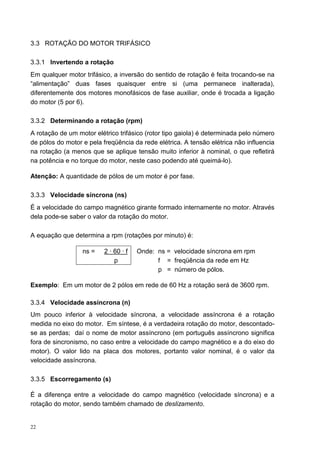 3.3 ROTAÇÃO DO MOTOR TRIFÁSICO

3.3.1 Invertendo a rotação
Em qualquer motor trifásico, a inversão do sentido de rotação é feita trocando-se na
“alimentação” duas fases quaisquer entre si (uma permanece inalterada),
diferentemente dos motores monofásicos de fase auxiliar, onde é trocada a ligação
do motor (5 por 6).

3.3.2 Determinando a rotação (rpm)
A rotação de um motor elétrico trifásico (rotor tipo gaiola) é determinada pelo número
de pólos do motor e pela freqüência da rede elétrica. A tensão elétrica não influencia
na rotação (a menos que se aplique tensão muito inferior à nominal, o que refletirá
na potência e no torque do motor, neste caso podendo até queimá-lo).

Atenção: A quantidade de pólos de um motor é por fase.

3.3.3 Velocidade síncrona (ns)
É a velocidade do campo magnético girante formado internamente no motor. Através
dela pode-se saber o valor da rotação do motor.

A equação que determina a rpm (rotações por minuto) é:

                  ns =    2 · 60 · f   Onde: ns = velocidade síncrona em rpm
                              p              f = freqüência da rede em Hz
                                             p = número de pólos.

Exemplo: Em um motor de 2 pólos em rede de 60 Hz a rotação será de 3600 rpm.

3.3.4 Velocidade assíncrona (n)
Um pouco inferior à velocidade síncrona, a velocidade assíncrona é a rotação
medida no eixo do motor. Em síntese, é a verdadeira rotação do motor, descontado-
se as perdas; daí o nome de motor assíncrono (em português assíncrono significa
fora de sincronismo, no caso entre a velocidade do campo magnético e a do eixo do
motor). O valor lido na placa dos motores, portanto valor nominal, é o valor da
velocidade assíncrona.

3.3.5 Escorregamento (s)

É a diferença entre a velocidade do campo magnético (velocidade síncrona) e a
rotação do motor, sendo também chamado de deslizamento.


22
 