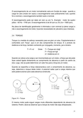O escorregamento de um motor normalmente varia em função da carga: quando a
carga for zero (motor em vazio) o escorregamento será praticamente nulo; quando
for a nominal, o escorregamento também será o nominal.

O escorregamento pode ser dado em rpm ou em %. Exemplo: motor de quatro
pólos – 60 Hz - 1746 rpm. O escorregamento é de 54 rpm ou 3% (ns = 1800 rpm).

Na placa de identificação geralmente é informada a rpm nominal (a plena carga) e
não o escorregamento do motor, havendo necessidade de calculá-lo caso interesse.


3.4 TORQUE

Torque é a medida do esforço necessário para se girar um eixo. Freqüentemente é
confundido com “força”, que é um dos componentes do torque. É o produto da
distância e da força, também conhecido por conjugado, momento, par e binário.

                     T=Fxd           Onde:    T = Torque em mkgf
                                              F = Força em kgf
                                              d = distância em m

Quando se coloca uma carga a ser movimentada por um motor, a força que ele pode
fazer estará ligada diretamente ao comprimento da alavanca a partir do centro do
eixo. Logo, não se pode determinar um valor fixo para a força de um motor.

Quando se especifica a força relacionando-a com o comprimento da alavanca, ou
seja, determina o torque deste motor, é possível saber qual a carga máxima que
este poderá acionar para cada alavanca construída.

                                                                     0,05 m
                                                       M


                             0,1 m
      M
                                                     T=Fxd
                                                     T = 50 x 0,05
    T=Fxd                                            T = 2,5 mkgf
    T = 25 x 0,1
    T = 2,5 mkgf                                                         50 kgf



                                     25 kgf
Figura 14 – Torque

O mesmo motor pode erguer cargas muito diferentes dependendo da alavanca do
sistema. Porém, deve-se observar que o torque do motor não seja ultrapassado.


                                                                                  23
 