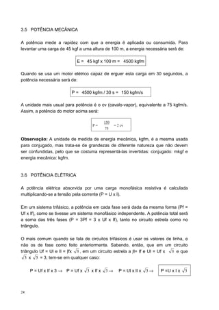 3.5 POTÊNCIA MECÂNICA

A potência mede a rapidez com que a energia é aplicada ou consumida. Para
levantar uma carga de 45 kgf a uma altura de 100 m, a energia necessária será de:

                            E = 45 kgf x 100 m = 4500 kgfm

Quando se usa um motor elétrico capaz de erguer esta carga em 30 segundos, a
potência necessária será de:

                          P = 4500 kgfm / 30 s = 150 kgfm/s

A unidade mais usual para potência é o cv (cavalo-vapor), equivalente a 75 kgfm/s.
Assim, a potência do motor acima será:

                                             150
                                     P=            = 2 cv
                                             75

Observação: A unidade de medida de energia mecânica, kgfm, é a mesma usada
para conjugado, mas trata-se de grandezas de diferente natureza que não devem
ser confundidas, pelo que se costuma representá-las invertidas: conjugado: mkgf e
energia mecânica: kgfm.


3.6 POTÊNCIA ELÉTRICA

A potência elétrica absorvida por uma carga monofásica resistiva é calculada
multiplicando-se a tensão pela corrente (P = U x I).

Em um sistema trifásico, a potência em cada fase será dada da mesma forma (Pf =
Uf x If), como se tivesse um sistema monofásico independente. A potência total será
a soma das três fases (P = 3Pf = 3 x Uf x If), tanto no circuito estrela como no
triângulo.

O mais comum quando se fala de circuitos trifásicos é usar os valores de linha, e
não os de fase como feito anteriormente. Sabendo, então, que em um circuito
triângulo Uf = Ul e Il = Ifx 3 , em um circuito estrela a Il= If e Ul = Uf x 3 e que
   3 x 3 = 3, tem-se em qualquer caso:

     P = Uf x If x 3 → P = Uf x   3 x If x   3→       P = Ul x Il x   3→   P =U x I x   3



24
 