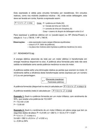 Esta expressão é válida para circuitos formados por resistências. Em circuitos
reativos, como nos motores (reatância indutiva - Xl), onde existe defasagem, esta
deve ser levada em conta, ficando a expressão assim:

 P=UxIx        3 x cosϕ     Onde: P = potência em Watts (W)
                                   U = tensão de linha em Volts (V)
                                   I = corrente de linha em Ampères (A)
                                   Cosϕ = coseno do ângulo de defasagem entre U e I

Para expressar a potência elétrica em cv (cavalo-vapor) ou HP (Horse-Power), a
relação é: 1 cv ≅ 736 W; 1 HP ≅ 746 W.

Observações:     – esta expressão é para cargas trifásicas equilibradas;
                 – cosϕ é o F.P. (fator de potência);
                 – na placa dos motores está impressa a potência mecânica (no eixo).


                η
3.7 RENDIMENTO (η)

A energia elétrica absorvida da rede por um motor elétrico é transformada em
energia mecânica disponível no eixo. A potência ativa fornecida pela rede não será
cedida na totalidade como sendo potência mecânica no eixo do motor.

A potência cedida sofre uma diminuição relativa as perdas que ocorrem no motor. O
rendimento define a eficiência desta transformação sendo expresso por um número
(<1) ou em percentagem.
                                       Pfornecida (mecânica)
                                  η=
                                         Psolicitada (elétrica)

A potência fornecida (disponível no eixo) é calculada por: P = U x I x       3 x cosϕ x η

A potência recebida (rede) é calculada por:     P=UxIx            3 x cosϕ

Exemplo 1: Qual é a potência fornecida por um motor trifásico, com rendimento de
90%, que recebe uma potência de 15,5 kW?
P = 15,5 kW x 0,90
P = 13,95 kW


Exemplo 2: Qual é o rendimento de um motor trifásico em plena carga que tem os
seguintes dados de placa: P = 5,4 kW; U = 380 V; I = 9,5 A; F.P = 0,92?
P = U x I x 3 x cosϕ x η
5,4 kW = 380 V x 9,5 A x 3 x 0,92 x η
η ≅ 0,94 ou 94%


                                                                                        25
 