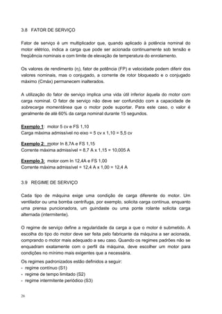 3.8 FATOR DE SERVIÇO

Fator de serviço é um multiplicador que, quando aplicado à potência nominal do
motor elétrico, indica a carga que pode ser acionada continuamente sob tensão e
freqüência nominais e com limite de elevação de temperatura do enrolamento.

Os valores de rendimento (η), fator de potência (FP) e velocidade podem diferir dos
valores nominais, mas o conjugado, a corrente de rotor bloqueado e o conjugado
máximo (Cmáx) permanecem inalterados.

A utilização do fator de serviço implica uma vida útil inferior àquela do motor com
carga nominal. O fator de serviço não deve ser confundido com a capacidade de
sobrecarga momentânea que o motor pode suportar. Para este caso, o valor é
geralmente de até 60% da carga nominal durante 15 segundos.

Exemplo 1: motor 5 cv e FS 1,10
Carga máxima admissível no eixo = 5 cv x 1,10 = 5,5 cv

Exemplo 2: motor In 8,7A e FS 1,15
Corrente máxima admissível = 8,7 A x 1,15 = 10,005 A

Exemplo 3: motor com In 12,4A e FS 1,00
Corrente máxima admissível = 12,4 A x 1,00 = 12,4 A


3.9 REGIME DE SERVIÇO

Cada tipo de máquina exige uma condição de carga diferente do motor. Um
ventilador ou uma bomba centrífuga, por exemplo, solicita carga contínua, enquanto
uma prensa puncionadora, um guindaste ou uma ponte rolante solicita carga
alternada (intermitente).

O regime de serviço define a regularidade da carga a que o motor é submetido. A
escolha do tipo do motor deve ser feita pelo fabricante da máquina a ser acionada,
comprando o motor mais adequado a seu caso. Quando os regimes padrões não se
enquadram exatamente com o perfil da máquina, deve escolher um motor para
condições no mínimo mais exigentes que a necessária.
Os regimes padronizados estão definidos a seguir:
- regime contínuo (S1)
- regime de tempo limitado (S2)
- regime intermitente periódico (S3)


26
 