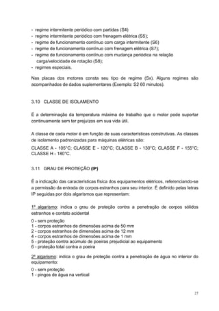 - regime intermitente periódico com partidas (S4)
- regime intermitente periódico com frenagem elétrica (S5);
- regime de funcionamento contínuo com carga intermitente (S6)
- regime de funcionamento contínuo com frenagem elétrica (S7);
- regime de funcionamento contínuo com mudança periódica na relação
   carga/velocidade de rotação (S8);
- regimes especiais.

Nas placas dos motores consta seu tipo de regime (Sx). Alguns regimes são
acompanhados de dados suplementares (Exemplo: S2 60 minutos).


3.10 CLASSE DE ISOLAMENTO

É a determinação da temperatura máxima de trabalho que o motor pode suportar
continuamente sem ter prejuízos em sua vida útil.

A classe de cada motor é em função de suas características construtivas. As classes
de isolamento padronizadas para máquinas elétricas são:
CLASSE A - 105°C; CLASSE E - 120°C; CLASSE B - 130°C; CLASSE F - 155°C;
CLASSE H - 180°C.


3.11 GRAU DE PROTEÇÃO (IP)

É a indicação das características física dos equipamentos elétricos, referenciando-se
a permissão da entrada de corpos estranhos para seu interior. É definido pelas letras
IP seguidas por dois algarismos que representam:

1º algarismo: indica o grau de proteção contra a penetração de corpos sólidos
estranhos e contato acidental
0 - sem proteção
1 - corpos estranhos de dimensões acima de 50 mm
2 - corpos estranhos de dimensões acima de 12 mm
4 - corpos estranhos de dimensões acima de 1 mm
5 - proteção contra acúmulo de poeiras prejudicial ao equipamento
6 - proteção total contra a poeira

2º algarismo: indica o grau de proteção contra a penetração de água no interior do
equipamento:
0 - sem proteção
1 - pingos de água na vertical



                                                                                   27
 