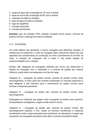 2 - pingos de água até a inclinação de 15º com a vertical
3 - água de chuva até a inclinação de 60º com a vertical
4 - respingos de todas as direções
5 - jatos de água de todas as direções
6 - água de vagalhões
7 - imersão temporária
8 - imersão permanente

Exemplo: grau de proteção IP54: proteção completa contra toques, acúmulo de
poeiras nocivas e respingos de todas as direções.


3.12 CATEGORIA

Um motor elétrico não apresenta o mesmo conjugado para diferentes rotações. À
medida que vai acelerando, o valor do conjugado altera, adquirindo valores que vão
depender das características de construção do motor (normalmente do formato do
rotor). A variação do conjugado não é linear e não existe relação de
proporcionalidade com a rotação.

Existem três categorias de conjugados definidos por norma que determinam a
relação do conjugado com a velocidade e a corrente de partida dos motores
trifásicos, sendo cada uma adequada a um tipo de carga.

Categoria N – conjugado de partida normal, corrente de partida normal, baixo
escorregamento. A maior parte dos motores encontrados no mercado pertencem a
esta categoria, e são indicados para o acionamento de cargas normais como
bombas e máquinas operatrizes.

Categoria H – conjugado de partida alto, corrente de partida normal, baixo
escorregamento.

Empregado em máquinas que exigem maior conjugado na partida como peneiras,
transportadores carregadores, cargas de alta inércia e outros.

Categoria D – conjugado de partida alto, corrente de partida normal, alto
escorregamento (superior a 5%). Usado em prensas concêntricas e máquinas
semelhantes, onde a carga apresenta picos periódicos, em elevadores e cargas que
necessitem de conjugados de partida muito altos e corrente de partida limitada.




28
 