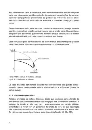 São sistemas mais caros e trabalhosos, além do inconveniente de o motor não poder
partir com plena carga, devido à redução do conjugado. As reduções de corrente,
potência e conjugado são proporcionais ao quadrado da redução da tensão, isto é:
reduzindo a tensão duas vezes reduz-se a corrente, a potência e o conjugado quatro
vezes.

Esses sistemas só terão efeito se forem comutados corretamente, ou seja, somente
quando o motor atingir rotação nominal troca-se para a tensão plena. Caso contrário,
o segundo pico de corrente que ocorre no momento em que o motor passa a receber
a tensão nominal será muito alto, tornando o sistema sem função.

Essa comutação pode ser feita através de chave manual diretamente pelo operador
– que deverá estar orientado – ou automaticamente por um temporizador.


     Ip/In
     100%                 corrente sem redução




                 corrente com redução            troca das tensões




         0
             0             50           100%
                                    velocidade

Fonte: WEG. Manual de motores elétricos.
Figura 16 – Gráfico pico de corrente


Os tipos de partida com tensão reduzida mais convencionais são: partida estrela-
triângulo, partida série-paralelo, partida compensadora e soft-starter (chave de
partida suave).

4.2.1 Partida compensadora
Aplicável em todos os motores trifásicos, desde que funcionem com a tensão da
rede elétrica local, não interessando o tipo de ligação nem o número de terminais. A
redução da tensão é feita com um             autotransformador de partida trifásico,
alimentado-se o motor com um percentual da tensão da rede, até sua aceleração
total. Após isso, o transformador é retirado do circuito e o motor recebe tensão total.
Os valores mais usuais disponíveis na saída dos autotrafos são 50, 65 e 80%.




34
 