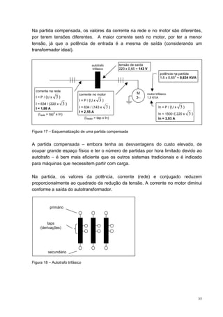 Na partida compensada, os valores da corrente na rede e no motor são diferentes,
por terem tensões diferentes. A maior corrente será no motor, por ter a menor
tensão, já que a potência de entrada é a mesma de saída (considerando um
transformador ideal).


                                        autotrafo        tensão de saída
                                        trifásico        220 x 0,65 = 143 V
                                                                                    potência na partida
                                                                                              2
                                                                                    1,5 x 0,65 = 0,634 KVA


  corrente na rede
                               corrente no motor                   M      motor trifásico
  I = P / (U x       3)                                            3~     1,5 KVA
                               I = P / (U x   3)
  I = 634 / (220 x        3)
  I = 1,66 A                   I = 634 / (143 x     3)                            In = P / (U x   3)
                 2             I = 2,55 A
   (Irede = tap x In)                                                             In = 1500 /( 220 x   3)
                                  (Imotor = tap x In)                             In = 3,93 A


Figura 17 – Esquematização de uma partida compensada


A partida compensada – embora tenha as desvantagens do custo elevado, de
ocupar grande espaço físico e ter o número de partidas por hora limitado devido ao
autotrafo – é bem mais eficiente que os outros sistemas tradicionais e é indicado
para máquinas que necessitem partir com carga.

Na partida, os valores da potência, corrente (rede) e conjugado reduzem
proporcionalmente ao quadrado da redução da tensão. A corrente no motor diminui
conforme a saída do autotransformador.


            primário



         taps
     (derivações)




           secundário

Figura 18 – Autotrafo trifásico




                                                                                                             35
 