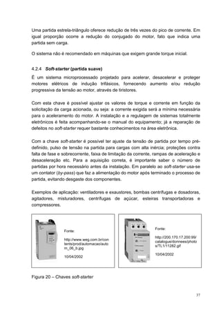 Uma partida estrela-triângulo oferece redução de três vezes do pico de corrente. Em
igual proporção ocorre a redução do conjugado do motor, fato que indica uma
partida sem carga.

O sistema não é recomendado em máquinas que exigem grande torque inicial.


4.2.4 Soft-starter (partida suave)
É um sistema microprocessado projetado para acelerar, desacelerar e proteger
motores elétricos de indução trifásicos, fornecendo aumento e/ou redução
progressiva da tensão ao motor, através de tiristores.

Com esta chave é possível ajustar os valores de torque e corrente em função da
solicitação da carga acionada, ou seja: a corrente exigida será a mínima necessária
para o aceleramento do motor. A instalação e a regulagem de sistemas totalmente
eletrônicos é feita acompanhando-se o manual do equipamento; já a reparação de
defeitos no soft-starter requer bastante conhecimentos na área eletrônica.

Com a chave soft-starter é possível ter ajuste da tensão de partida por tempo pré-
definido, pulso de tensão na partida para cargas com alta inércia; proteções contra
falta de fase e sobrecorrente, faixa de limitação da corrente, rampas de aceleração e
desaceleração etc. Para a aquisição correta, é importante saber o número de
partidas por hora necessário antes da instalação. Em paralelo ao soft-starter usa-se
um contator (by-pass) que faz a alimentação do motor após terminado o processo de
partida, evitando desgaste dos componentes.

Exemplos de aplicação: ventiladores e exaustores, bombas centrífugas e dosadoras,
agitadores, misturadores, centrífugas de açúcar, esteiras transportadoras e
compressores.




                                                              Fonte:
                Fonte:
                                                              http://200.170.17.200:99/
                http://www.weg.com.br/con
                                                              catalogue/donnees/photo
                tents/prod/automacao/auto
                                                              s/TL1/11282.gif
                m_06_b.jpg
                                                              10/04/2002
                10/04/2002




Figura 20 – Chaves soft-starter



                                                                                      37
 
