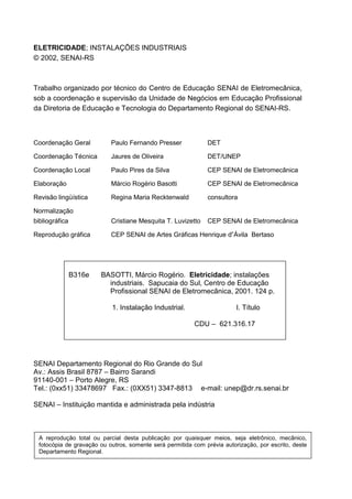 ELETRICIDADE; INSTALAÇÕES INDUSTRIAIS
© 2002, SENAI-RS



Trabalho organizado por técnico do Centro de Educação SENAI de Eletromecânica,
sob a coordenação e supervisão da Unidade de Negócios em Educação Profissional
da Diretoria de Educação e Tecnologia do Departamento Regional do SENAI-RS.



Coordenação Geral             Paulo Fernando Presser             DET

Coordenação Técnica           Jaures de Oliveira                 DET/UNEP

Coordenação Local             Paulo Pires da Silva               CEP SENAI de Eletromecânica

Elaboração                    Márcio Rogério Basotti             CEP SENAI de Eletromecânica

Revisão lingüística           Regina Maria Recktenwald           consultora

Normalização
bibliográfica                 Cristiane Mesquita T. Luvizetto    CEP SENAI de Eletromecânica

Reprodução gráfica            CEP SENAI de Artes Gráficas Henrique d”Ávila Bertaso




                B316e     BASOTTI, Márcio Rogério. Eletricidade; instalações
                            industriais. Sapucaia do Sul, Centro de Educação
                            Profissional SENAI de Eletromecânica, 2001. 124 p.

                              1. Instalação Industrial.                     I. Título

                                                            CDU – 621.316.17




SENAI Departamento Regional do Rio Grande do Sul
Av.: Assis Brasil 8787 – Bairro Sarandi
91140-001 – Porto Alegre, RS
Tel.: (0xx51) 33478697 Fax.: (0XX51) 3347-8813 e-mail: unep@dr.rs.senai.br

SENAI – Instituição mantida e administrada pela indústria



    A reprodução total ou parcial desta publicação por quaisquer meios, seja eletrônico, mecânico,
    fotocópia de gravação ou outros, somente será permitida com prévia autorização, por escrito, deste
    Departamento Regional.


4
 