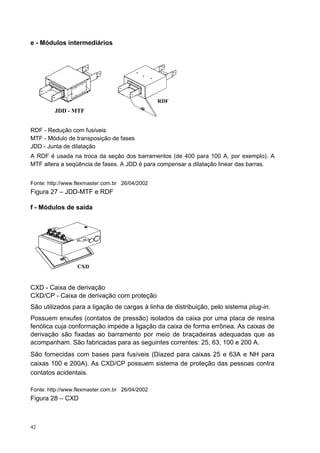 e - Módulos intermediários




                                                 RDF
         JDD - MTF


RDF - Redução com fusíveis
MTF - Módulo de transposição de fases
JDD - Junta de dilatação
A RDF é usada na troca da seção dos barramentos (de 400 para 100 A, por exemplo). A
MTF altera a seqüência de fases. A JDD é para compensar a dilatação linear das barras.


Fonte: http://www.flexmaster.com.br 26/04/2002
Figura 27 – JDD-MTF e RDF

f - Módulos de saída




                  CXD


CXD - Caixa de derivação
CXD/CP - Caixa de derivação com proteção
São utilizados para a ligação de cargas à linha de distribuição, pelo sistema plug-in.
Possuem enxufes (contatos de pressão) isolados da caixa por uma placa de resina
fenólica cuja conformação impede a ligação da caixa de forma errônea. As caixas de
derivação são fixadas ao barramento por meio de braçadeiras adequadas que as
acompanham. São fabricadas para as seguintes correntes: 25, 63, 100 e 200 A.
São fornecidas com bases para fusíveis (Diazed para caixas 25 e 63A e NH para
caixas 100 e 200A). As CXD/CP possuem sistema de proteção das pessoas contra
contatos acidentais.

Fonte: http://www.flexmaster.com.br 26/04/2002
Figura 28 – CXD



42
 