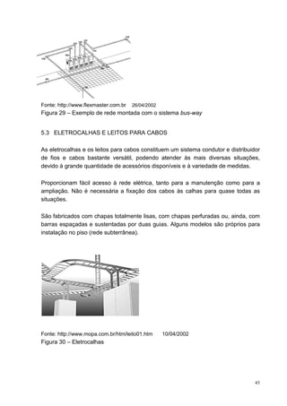 Fonte: http://www.flexmaster.com.br   26/04/2002
Figura 29 – Exemplo de rede montada com o sistema bus-way


5.3 ELETROCALHAS E LEITOS PARA CABOS

As eletrocalhas e os leitos para cabos constituem um sistema condutor e distribuidor
de fios e cabos bastante versátil, podendo atender às mais diversas situações,
devido à grande quantidade de acessórios disponíveis e à variedade de medidas.

Proporcionam fácil acesso à rede elétrica, tanto para a manutenção como para a
ampliação. Não é necessária a fixação dos cabos às calhas para quase todas as
situações.

São fabricados com chapas totalmente lisas, com chapas perfuradas ou, ainda, com
barras espaçadas e sustentadas por duas guias. Alguns modelos são próprios para
instalação no piso (rede subterrânea).




Fonte: http://www.mopa.com.br/htm/leito01.htm      10/04/2002
Figura 30 – Eletrocalhas




                                                                                  43
 