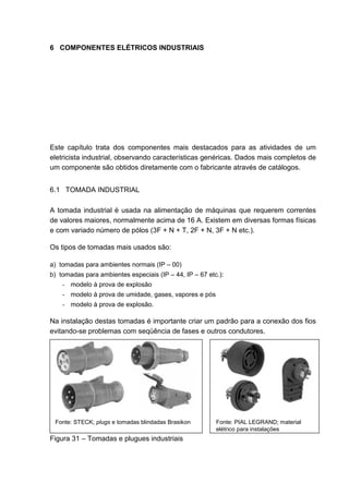6 COMPONENTES ELÉTRICOS INDUSTRIAIS




Este capítulo trata dos componentes mais destacados para as atividades de um
eletricista industrial, observando características genéricas. Dados mais completos de
um componente são obtidos diretamente com o fabricante através de catálogos.


6.1 TOMADA INDUSTRIAL

A tomada industrial é usada na alimentação de máquinas que requerem correntes
de valores maiores, normalmente acima de 16 A. Existem em diversas formas físicas
e com variado número de pólos (3F + N + T, 2F + N, 3F + N etc.).

Os tipos de tomadas mais usados são:

a) tomadas para ambientes normais (IP – 00)
b) tomadas para ambientes especiais (IP – 44, IP – 67 etc.):
    - modelo à prova de explosão
    - modelo à prova de umidade, gases, vapores e pós
    - modelo à prova de explosão.

Na instalação destas tomadas é importante criar um padrão para a conexão dos fios
evitando-se problemas com seqüência de fases e outros condutores.




 Fonte: STECK; plugs e tomadas blindadas Brasikon        Fonte: PIAL LEGRAND; material
                                                         elétrico para instalações
Figura 31 – Tomadas e plugues industriais


                                                                                         45
 