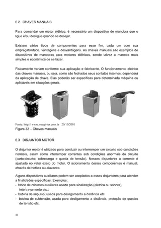 6.2 CHAVES MANUAIS

Para comandar um motor elétrico, é necessário um dispositivo de manobra que o
ligue e/ou desligue quando se desejar.

Existem vários tipos de componentes para esse fim, cada um com sua
empregabilidade, vantagens e desvantagens. As chaves manuais são exemplos de
dispositivos de manobras para motores elétricos, sendo talvez a maneira mais
simples e econômica de se fazer.

Fisicamente variam conforme sua aplicação e fabricante. O funcionamento elétrico
das chaves manuais, ou seja, como são fechados seus contatos internos, dependerá
da aplicação da chave. Elas poderão ser específicas para determinada máquina ou
aplicáveis em situações gerais.




Fonte: http:// www.margirius.com.br 20/10/2001
Figura 32 – Chaves manuais


6.3 DISJUNTOR MOTOR

O disjuntor motor é utilizado para conduzir ou interromper um circuito sob condições
normais, assim como interromper correntes sob condições anormais do circuito
(curto-circuito; sobrecarga e queda de tensão). Nesses disjuntores a corrente é
ajustada no valor exato do motor. O acionamento destes componentes é manual,
através de botões ou alavanca.

Alguns dispositivos auxiliares podem ser acoplados a esses disjuntores para atender
a finalidades específicas. Exemplos:
- bloco de contatos auxiliares usado para sinalização (elétrica ou sonora),
   intertravamento etc.;
- bobina de impulso, usada para desligamento a distância etc.
- bobina de subtensão, usada para desligamento a distância, proteção de quedas
   de tensão etc.


46
 