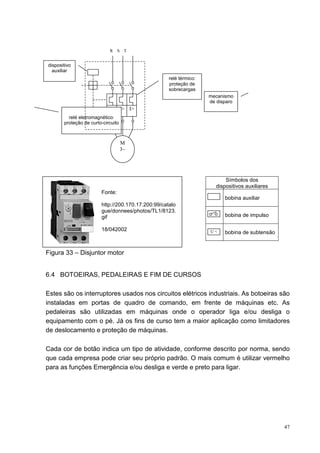 R    S T


dispositivo
  auxiliar
                                                    relé térmico:
                                                    proteção de
                                                    sobrecargas
                                                                    mecanismo
                                                                    de disparo
                            I> I> I>
         relé eletromagnético:
       proteção de curto-circuito



                                    M
                                    3~




                                                                          Símbolos dos
                                                                      dispositivos auxiliares
                        Fonte:
                                                                          bobina auxiliar
                        http://200.170.17.200:99/catalo
                        gue/donnees/photos/TL1/8123.
                        gif                                               bobina de impulso

                        18/042002                                   U<    bobina de subtensão


Figura 33 – Disjuntor motor


6.4 BOTOEIRAS, PEDALEIRAS E FIM DE CURSOS

Estes são os interruptores usados nos circuitos elétricos industriais. As botoeiras são
instaladas em portas de quadro de comando, em frente de máquinas etc. As
pedaleiras são utilizadas em máquinas onde o operador liga e/ou desliga o
equipamento com o pé. Já os fins de curso tem a maior aplicação como limitadores
de deslocamento e proteção de máquinas.

Cada cor de botão indica um tipo de atividade, conforme descrito por norma, sendo
que cada empresa pode criar seu próprio padrão. O mais comum é utilizar vermelho
para as funções Emergência e/ou desliga e verde e preto para ligar.




                                                                                                47
 