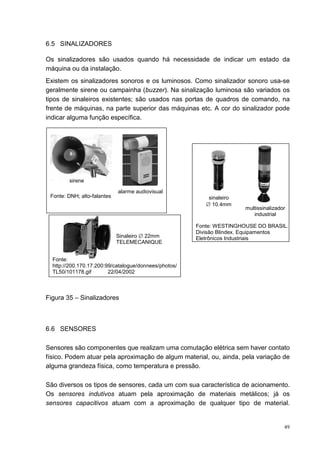 6.5 SINALIZADORES

Os sinalizadores são usados quando há necessidade de indicar um estado da
máquina ou da instalação.
Existem os sinalizadores sonoros e os luminosos. Como sinalizador sonoro usa-se
geralmente sirene ou campainha (buzzer). Na sinalização luminosa são variados os
tipos de sinaleiros existentes; são usados nas portas de quadros de comando, na
frente de máquinas, na parte superior das máquinas etc. A cor do sinalizador pode
indicar alguma função específica.




        sirene

                             alarme audiovisual
 Fonte: DNH; alto-falantes                                 sinaleiro
                                                          ∅ 10,4mm
                                                                       multissinalizador
                                                                          industrial

                                                       Fonte: WESTINGHOUSE DO BRASIL.
                                                       Divisão Blindex. Equipamentos
                             Sinaleiro ∅ 22mm          Eletrônicos Industriais
                             TELEMECANIQUE


  Fonte:
  http://200.170.17.200:99/catalogue/donnees/photos/
  TL50/101178.gif        22/04/2002



Figura 35 – Sinalizadores



6.6 SENSORES

Sensores são componentes que realizam uma comutação elétrica sem haver contato
físico. Podem atuar pela aproximação de algum material, ou, ainda, pela variação de
alguma grandeza física, como temperatura e pressão.

São diversos os tipos de sensores, cada um com sua característica de acionamento.
Os sensores indutivos atuam pela aproximação de materiais metálicos; já os
sensores capacitivos atuam com a aproximação de qualquer tipo de material.


                                                                                       49
 