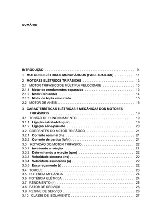 SUMÁRIO




INTRODUÇÃO . . . . . . . . . . . . . . . . . . . . . . . . . . . . . . . . . . . . . . . . . . . . . . . . . . .   9
1 MOTORES ELÉTRICOS MONOFÁSICOS (FASE AUXILIAR) . . . . . . . . . . . 11
2 MOTORES ELÉTRICOS TRIFÁSICOS . . . . . . . . . . . . . . . . . . . . . . . . . . . . .                           13
2.1 MOTOR TRIFÁSICO DE MÚLTIPLA VELOCIDADE . . . . . . . . . . . . . . . . . .                                     13
2.1.1 Motor de enrolamentos separados . . . . . . . . . . . . . . . . . . . . . . . . . . . .                      13
2.1.2 Motor Dahlander . . . . . . . . . . . . . . . . . . . . . . . . . . . . . . . . . . . . . . . . . . .        14
2.1.3 Motor de tripla velocidade . . . . . . . . . . . . . . . . . . . . . . . . . . . . . . . . . . .             15
2.2 MOTOR DE ANÉIS . . . . . . . . . . . . . . . . . . . . . . . . . . . . . . . . . . . . . . . . . . . .         16
3 CARACTERÍSTICAS ELÉTRICAS E MECÂNICAS DOS MOTORES
     TRIFÁSICOS . . . . . . . . . . . . . . . . . . . . . . . . . . . . . . . . . . . . . . . . . . . . . . . .    19
3.1 TENSÃO DE FUNCIONAMENTO . . . . . . . . . . . . . . . . . . . . . . . . . . . . . . . .                        19
3.1.1 Ligação estrela-triângulo . . . . . . . . . . . . . . . . . . . . . . . . . . . . . . . . . . . .            19
3.1.2 Ligação série-paralelo . . . . . . . . . . . . . . . . . . . . . . . . . . . . . . . . . . . . .             20
3.2 CORRENTES DO MOTOR TRIFÁSICO . . . . . . . . . . . . . . . . . . . . . . . . . . .                             21
3.2.1 Corrente nominal (In) . . . . . . . . . . . . . . . . . . . . . . . . . . . . . . . . . . . . . . . .        21
3.2.2 Corrente de partida (Ip/In) . . . . . . . . . . . . . . . . . . . . . . . . . . . . . . . . . . . .          21
3.3 ROTAÇÃO DO MOTOR TRIFÁSICO . . . . . . . . . . . . . . . . . . . . . . . . . . . . .                           22
3.3.1 Invertendo a rotação . . . . . . . . . . . . . . . . . . . . . . . . . . . . . . . . . . . . . . . .         22
3.3.2 Determinando a rotação (rpm) . . . . . . . . . . . . . . . . . . . . . . . . . . . . . . . .                 22
3.3.3 Velocidade síncrona (ns) . . . . . . . . . . . . . . . . . . . . . . . . . . . . . . . . . . . .             22
3.3.4 Velocidade assíncrona (n) . . . . . . . . . . . . . . . . . . . . . . . . . . . . . . . . . . .              22
3.3.5 Escorregamento (s) . . . . . . . . . . . . . . . . . . . . . . . . . . . . . . . . . . . . . . . . .         22
3.4 TORQUE . . . . . . . . . . . . . . . . . . . . . . . . . . . . . . . . . . . . . . . . . . . . . . . . . . .   23
3.5 POTÊNCIA MECÂNICA . . . . . . . . . . . . . . . . . . . . . . . . . . . . . . . . . . . . . . . .              24
3.6 POTÊNCIA ELÉTRICA . . . . . . . . . . . . . . . . . . . . . . . . . . . . . . . . . . . . . . . .              24
3.7 RENDIMENTO (n) . . . . . . . . . . . . . . . . . . . . . . . . . . . . . . . . . . . . . . . . . . . .         25
3.8 FATOR DE SERVIÇO . . . . . . . . . . . . . . . . . . . . . . . . . . . . . . . . . . . . . . . . .             26
3.9 REGIME DE SERVIÇO . . . . . . . . . . . . . . . . . . . . . . . . . . . . . . . . . . . . . . . . .            26
3.10 CLASSE DE ISOLAMENTO . . . . . . . . . . . . . . . . . . . . . . . . . . . . . . . . . . . .                  27



                                                                                                                        5
 