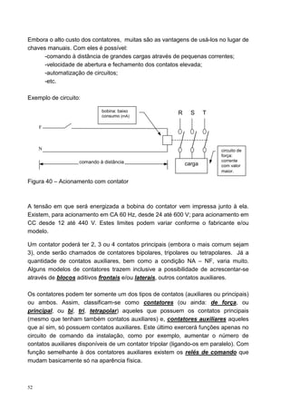 Embora o alto custo dos contatores, muitas são as vantagens de usá-los no lugar de
chaves manuais. Com eles é possível:
      -comando à distância de grandes cargas através de pequenas correntes;
      -velocidade de abertura e fechamento dos contatos elevada;
      -automatização de circuitos;
      -etc.

Exemplo de circuito:

                            bobina: baixo                R     S     T
                            consumo (mA)

     F



     N                                                                    circuito de
                                                                          força:
                   comando à distância                                    corrente
                                                             carga        com valor
                                                                          maior.

Figura 40 – Acionamento com contator



A tensão em que será energizada a bobina do contator vem impressa junto à ela.
Existem, para acionamento em CA 60 Hz, desde 24 até 600 V; para acionamento em
CC desde 12 até 440 V. Estes limites podem variar conforme o fabricante e/ou
modelo.

Um contator poderá ter 2, 3 ou 4 contatos principais (embora o mais comum sejam
3), onde serão chamados de contatores bipolares, tripolares ou tetrapolares. Já a
quantidade de contatos auxiliares, bem como a condição NA – NF, varia muito.
Alguns modelos de contatores trazem inclusive a possibilidade de acrescentar-se
através de blocos aditivos frontais e/ou laterais, outros contatos auxiliares.

Os contatores podem ter somente um dos tipos de contatos (auxiliares ou principais)
ou ambos. Assim, classificam-se como contatores (ou ainda: de força, ou
principal, ou bi, tri, tetrapolar) aqueles que possuem os contatos principais
(mesmo que tenham também contatos auxiliares) e, contatores auxiliares aqueles
que aí sim, só possuem contatos auxiliares. Este último exercerá funções apenas no
circuito de comando da instalação, como por exemplo, aumentar o número de
contatos auxiliares disponíveis de um contator tripolar (ligando-os em paralelo). Com
função semelhante à dos contatores auxiliares existem os relés de comando que
mudam basicamente só na aparência física.



52
 
