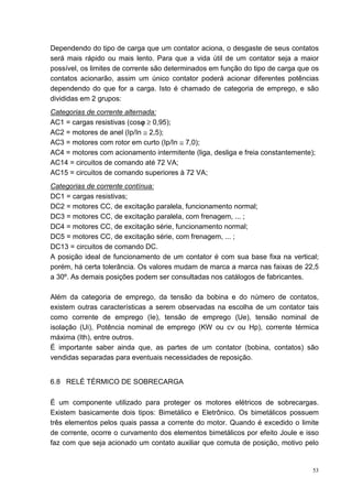 Dependendo do tipo de carga que um contator aciona, o desgaste de seus contatos
será mais rápido ou mais lento. Para que a vida útil de um contator seja a maior
possível, os limites de corrente são determinados em função do tipo de carga que os
contatos acionarão, assim um único contator poderá acionar diferentes potências
dependendo do que for a carga. Isto é chamado de categoria de emprego, e são
divididas em 2 grupos:
Categorias de corrente alternada:
AC1 = cargas resistivas (cosϕ ≥ 0,95);
                             ϕ
AC2 = motores de anel (Ip/In ≅ 2,5);
AC3 = motores com rotor em curto (Ip/In ≅ 7,0);
AC4 = motores com acionamento intermitente (liga, desliga e freia constantemente);
AC14 = circuitos de comando até 72 VA;
AC15 = circuitos de comando superiores à 72 VA;
Categorias de corrente contínua:
DC1 = cargas resistivas;
DC2 = motores CC, de excitação paralela, funcionamento normal;
DC3 = motores CC, de excitação paralela, com frenagem, ... ;
DC4 = motores CC, de excitação série, funcionamento normal;
DC5 = motores CC, de excitação série, com frenagem, ... ;
DC13 = circuitos de comando DC.
A posição ideal de funcionamento de um contator é com sua base fixa na vertical;
porém, há certa tolerância. Os valores mudam de marca a marca nas faixas de 22,5
a 30º. As demais posições podem ser consultadas nos catálogos de fabricantes.

Além da categoria de emprego, da tensão da bobina e do número de contatos,
existem outras características a serem observadas na escolha de um contator tais
como corrente de emprego (Ie), tensão de emprego (Ue), tensão nominal de
isolação (Ui), Potência nominal de emprego (KW ou cv ou Hp), corrente térmica
máxima (Ith), entre outros.
É importante saber ainda que, as partes de um contator (bobina, contatos) são
vendidas separadas para eventuais necessidades de reposição.


6.8 RELÉ TÉRMICO DE SOBRECARGA

É um componente utilizado para proteger os motores elétricos de sobrecargas.
Existem basicamente dois tipos: Bimetálico e Eletrônico. Os bimetálicos possuem
três elementos pelos quais passa a corrente do motor. Quando é excedido o limite
de corrente, ocorre o curvamento dos elementos bimetálicos por efeito Joule e isso
faz com que seja acionado um contato auxiliar que comuta de posição, motivo pelo


                                                                                 53
 