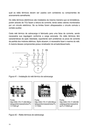 qual os relés térmicos devem ser usados com contatores ou componentes de
acionamento semelhante.

Os relés térmicos eletrônicos são instalados da mesma maneira que os bimetálicos,
porém através de TCs fazem a leitura da corrente, tendo estes valores monitorados
por um circuito eletrônico. Se os limites forem ultrapassados o circuito comuta o
contato auxiliar.

Cada relé térmico de sobrecarga é fabricado para uma faixa de corrente, sendo
necessária sua regulagem conforme a carga acionada. Os relés térmicos têm
características de ação retardada, suportando sem problemas os picos de corrente
da partida dos motores elétricos. Após atuarem, é necessário fazer o rearme do relé.
A maioria desses componentes possui sinalizador de armado/desarmado.


                               R      S     T   PE
     L1
                    K1
               97        95

           F1
               98        96

     L2
          B1                          M
                                      3~


Figura 41 – Instalação do relé térmico de sobrecarga




 Fonte:                            Fonte:                        Fonte:
 http://200.170.17.200:99/ca       http://200.170.17.200:99/ca   http://200.170.17.200:99/
 talogue/donnees/photos/TL         talogue/donnees/photos/TL     catalogue/donnees/phot
 1/11304.gif                       1/11050.                      os/TL1/10922.gif




Figura 42 – Relés térmicos de sobrecarga




54
 