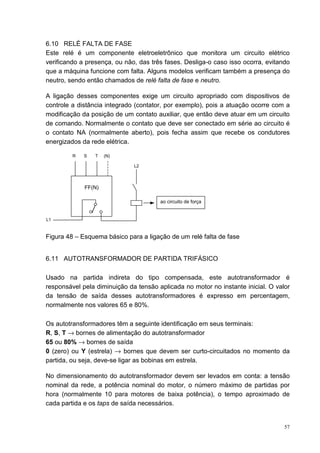 6.10 RELÉ FALTA DE FASE
Este relé é um componente eletroeletrônico que monitora um circuito elétrico
verificando a presença, ou não, das três fases. Desliga-o caso isso ocorra, evitando
que a máquina funcione com falta. Alguns modelos verificam também a presença do
neutro, sendo então chamados de relé falta de fase e neutro.

A ligação desses componentes exige um circuito apropriado com dispositivos de
controle a distância integrado (contator, por exemplo), pois a atuação ocorre com a
modificação da posição de um contato auxiliar, que então deve atuar em um circuito
de comando. Normalmente o contato que deve ser conectado em série ao circuito é
o contato NA (normalmente aberto), pois fecha assim que recebe os condutores
energizados da rede elétrica.

         R   S   T   (N)

                              L2




             FF(N)

                                       ao circuito de força


L1



Figura 48 – Esquema básico para a ligação de um relé falta de fase


6.11 AUTOTRANSFORMADOR DE PARTIDA TRIFÁSICO

Usado na partida indireta do tipo compensada, este autotransformador é
responsável pela diminuição da tensão aplicada no motor no instante inicial. O valor
da tensão de saída desses autotransformadores é expresso em percentagem,
normalmente nos valores 65 e 80%.

Os autotransformadores têm a seguinte identificação em seus terminais:
R, S, T → bornes de alimentação do autotransformador
65 ou 80% → bornes de saída
0 (zero) ou Y (estrela) → bornes que devem ser curto-circuitados no momento da
partida, ou seja, deve-se ligar as bobinas em estrela.

No dimensionamento do autotransformador devem ser levados em conta: a tensão
nominal da rede, a potência nominal do motor, o número máximo de partidas por
hora (normalmente 10 para motores de baixa potência), o tempo aproximado de
cada partida e os taps de saída necessários.


                                                                                  57
 