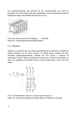 Os autotransformadores são providos de um microtermostato, que deve ser
conectado ao circuito auxiliar para que impossibilite o uso do equipamento quando a
temperatura atingir valor elevado (em torno de 110°C).




Fonte: http://www.isotrans.com.br/image6.jpg                   10/04/2002
Figura 49 – Autotransformador de partida trifásico


6.12 INTEGRAL

Integral é um aparelho que une vários componentes de acionamento e proteção de
motores elétricos em um único conjunto. O integral possui contatos de força
acionados eletromagneticamente, proteção de curto circuito e proteção de
sobrecarga. Portanto, deve ser adquirido de acordo com o motor a ser acionado, ou
seja, com regulagens de proteção dentro da faixa exigida para o motor que será
usado.
                           1/L1

                                       3/L2

                                                   5/L3
        A1


             A2




 Q1


                                  I»          I»          I»




                             I> I> I>
                           2/T1

                                       4/T2

                                                   6/T3




Fonte: TELEMECANIQUE. Manual do Contator-disjuntor integral 18
Figura 50 – Esquema de ligação do contator-disjuntor integral sem reversão




58
 