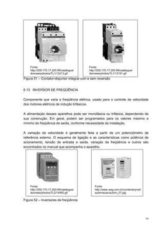 Fonte:                                  Fonte:
    http://200.170.17.200:99/catalogue/     http://200.170.17.200:99/catalogue/
    donnees/photos/TL1/13213.gif            donnees/photos/TL1/13191.gif
Figura 51 – Contator-disjuntor integral com e sem reversão


6.13 INVERSOR DE FREQÜÊNCIA

Componente que varia a freqüência elétrica, usado para o controle de velocidade
dos motores elétricos de indução trifásicos.

A alimentação desses aparelhos pode ser monofásica ou trifásica, dependendo de
sua construção. Em geral, podem ser programados para os valores máximo e
mínimo de freqüência de saída, conforme necessidade da instalação.

A variação da velocidade é geralmente feita a partir de um potenciômetro de
referência externo. O esquema de ligação e as características como potência de
acionamento, tensão de entrada e saída, variação da freqüência e outros são
encontrados no manual que acompanha o aparelho.




    Fonte:                                      Fonte:
    http://200.170.17.200:99/catalogue/         http://www.weg.com.br/contents/prod/
    donnees/photos/TL2/14560.gif                automacao/autom_01.jpg

Figura 52 – Inversores de freqüência




                                                                                       59
 