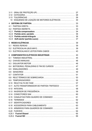 3.11    GRAU DE PROTEÇÃO (IP) . . . . . . . . . . . . . . . . . . . . . . . . . . . . . . . . . . . .               27
3.12    CATEGORIA . . . . . . . . . . . . . . . . . . . . . . . . . . . . . . . . . . . . . . . . . . . . . . . .   28
3.13    TOLERÂNCIAS . . . . . . . . . . . . . . . . . . . . . . . . . . . . . . . . . . . . . . . . . . . . .       29
3.14    ESQUEMAS DE LIGAÇÃO DE MOTORES ELÉTRICOS . . . . . . . . . . . . .                                          30
4 SISTEMA DE PARTIDA . . . . . . . . . . . . . . . . . . . . . . . . . . . . . . . . . . . . . . . . .              33
4.1 PARTIDA DIRETA . . . . . . . . . . . . . . . . . . . . . . . . . . . . . . . . . . . . . . . . . . . .          33
4.2 PARTIDA INDIRETA . . . . . . . . . . . . . . . . . . . . . . . . . . . . . . . . . . . . . . . . . . .          33
4.2.1 Partida compensadora . . . . . . . . . . . . . . . . . . . . . . . . . . . . . . . . . . . . . .              34
4.2.2 Partida série- paralelo . . . . . . . . . . . . . . . . . . . . . . . . . . . . . . . . . . . . . . .         36
4.2.3 Partida estrela-triângulo . . . . . . . . . . . . . . . . . . . . . . . . . . . . . . . . . . . . .           36
4.2.4 Soft-starter (partida suave) . . . . . . . . . . . . . . . . . . . . . . . . . . . . . . . . . . .            37

5 REDES ELÉTRICAS . . . . . . . . . . . . . . . . . . . . . . . . . . . . . . . . . . . . . . . . . . . . 39
5.1 REDES ÁEREAS . . . . . . . . . . . . . . . . . . . . . . . . . . . . . . . . . . . . . . . . . . . . . 39
5.2 ELETROCALHA (BUS-WAY) . . . . . . . . . . . . . . . . . . . . . . . . . . . . . . . . . . . . 39
5.3 ELETROCALHAS E LEITOS PARA CABOS . . . . . . . . . . . . . . . . . . . . . . . . 43

6 COMPONENTES ELÉTRICOS INDUSTRIAIS . . . . . . . . . . . . . . . . . . . . . . . .                                 45
6.1 TOMADA INDUSTRIAL . . . . . . . . . . . . . . . . . . . . . . . . . . . . . . . . . . . . . . . .               45
6.2 CHAVES MANUAIS . . . . . . . . . . . . . . . . . . . . . . . . . . . . . . . . . . . . . . . . . . .            46
6.3 DISJUNTOR MOTOR . . . . . . . . . . . . . . . . . . . . . . . . . . . . . . . . . . . . . . . . .               46
6.4 BOTOEIRAS, PEDALEIRAS E FIM DE CURSOS . . . . . . . . . . . . . . . . . . .                                     47
6.5 SINALIZADORES . . . . . . . . . . . . . . . . . . . . . . . . . . . . . . . . . . . . . . . . . . . . .         49
6.6 SENSORES . . . . . . . . . . . . . . . . . . . . . . . . . . . . . . . . . . . . . . . . . . . . . . . . .      49
6.7 CONTATOR . . . . . . . . . . . . . . . . . . . . . . . . . . . . . . . . . . . . . . . . . . . . . . . . .      51
6.8 RELÉ TÉRMICO DE SOBRECARGA . . . . . . . . . . . . . . . . . . . . . . . . . . . . . .                          53
6.9 TEMPORIZADORES . . . . . . . . . . . . . . . . . . . . . . . . . . . . . . . . . . . . . . . . . .              55
6.10 RELÉ FALTA DE FASE . . . . . . . . . . . . . . . . . . . . . . . . . . . . . . . . . . . . . . .               57
6.11 AUTO-TRANSFORMADOR DE PARTIDA TRIFÁSICO . . . . . . . . . . . . . .                                            57
6.12 INTEGRAL . . . . . . . . . . . . . . . . . . . . . . . . . . . . . . . . . . . . . . . . . . . . . . . . .     58
6.13 INVERSOR DE FREQÜÊNCIA . . . . . . . . . . . . . . . . . . . . . . . . . . . . . . . . . .                     59
6.14 CONECTORES SAK . . . . . . . . . . . . . . . . . . . . . . . . . . . . . . . . . . . . . . . . .               60
6.15 CANALETAS PARA QUADRO DE COMANDO . . . . . . . . . . . . . . . . . . . .                                       61
6.16 TERMINAIS . . . . . . . . . . . . . . . . . . . . . . . . . . . . . . . . . . . . . . . . . . . . . . . .      62
6.17 IDENTIFICADORES . . . . . . . . . . . . . . . . . . . . . . . . . . . . . . . . . . . . . . . . .              62
6.18 ACESSÓRIOS PARA CABLEAMENTO . . . . . . . . . . . . . . . . . . . . . . . . . .                                63
6.19 ARMÁRIOS PARA QUADROS DE COMANDO . . . . . . . . . . . . . . . . . . . . .                                     63
6.20 FUSÍVEIS . . . . . . . . . . . . . . . . . . . . . . . . . . . . . . . . . . . . . . . . . . . . . . . . . .   64
6.20.1 Fusível Diazed . . . . . . . . . . . . . . . . . . . . . . . . . . . . . . . . . . . . . . . . . . . .       65
6.20.2 Fusível NH . . . . . . . . . . . . . . . . . . . . . . . . . . . . . . . . . . . . . . . . . . . . . . .     66


6
 