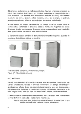 São diversos os tamanhos e modelos existentes. Algumas empresas constroem as
caixas para quadros de comando em formatos especialmente desenvolvidos para
suas máquinas. Os modelos mais tradicionais (formato de caixa) são também
chamados de cofres. Existem outros modelos, como, por exemplo, os púlpitos,
geralmente usados em linhas de produção para um controle centralizado.

A parte interna, na maioria das vezes de cor laranja, onde são fixados todos os
componentes, é chamada de chassi ou placa de montagem. As portas das caixas
devem ser furadas ou recortadas, de acordo com a necessidade de cada instalação,
pois, quando novas, são inteiras, sem nenhum recorte.

O aterramento desses armários é de fundamental importância para a questão de
segurança da instalação elétrica ao operário.




Fonte: SIEMENS. Compilado para manobra e proteção.
Figura 57 – Quadros de comando


6.20 FUSÍVEIS

Fusível é um elemento de proteção que deve atuar em caso de curto-circuito. Os
fusíveis utilizados na proteção de circuitos com motores são do tipo retardado (tipo
g), isto porque a fusão do elo não ocorre instantaneamente após ser ultrapassada a
corrente nominal do fusível, podendo nem queimar, dependendo da duração e do
valor atingido. Isto é para que o elo não rompa com o pico de partida dos motores.

Quando o valor de corrente ultrapassa em cerca de 10 vezes ou mais a capacidade
nominal do fusível, a atuação é praticamente instantânea.
        Atenção: Nunca se deve substituir um fusível sob carga (corrente), pois o arco
                 elétrico provocado pode machucar e causar sérios danos.


64
 